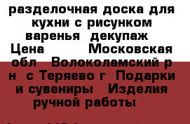 разделочная доска для кухни с рисунком варенья, декупаж › Цена ­ 200 - Московская обл., Волоколамский р-н, с.Теряево г. Подарки и сувениры » Изделия ручной работы   